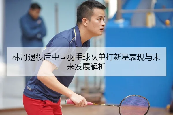 林丹退役后中国羽毛球队单打新星表现与未来发展解析